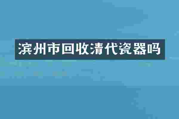 滨州市回收清代瓷器吗