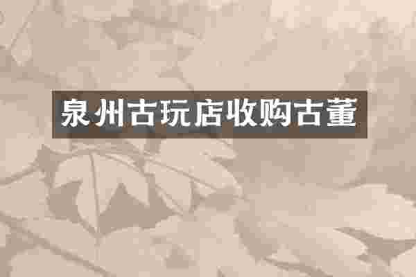 泉州古玩店收购古董