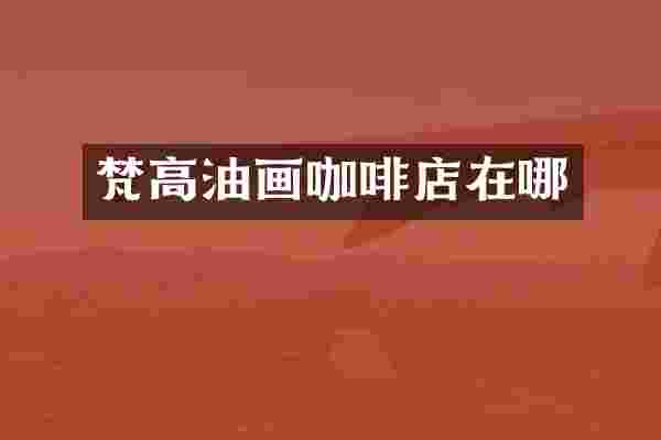 梵高油画咖啡店在哪