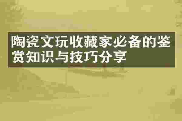 陶瓷文玩收藏家必备的鉴赏知识与技巧分享