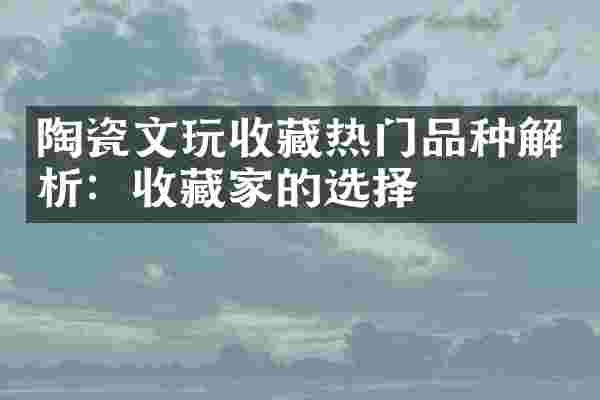 陶瓷文玩收藏热门品种解析：收藏家的选择