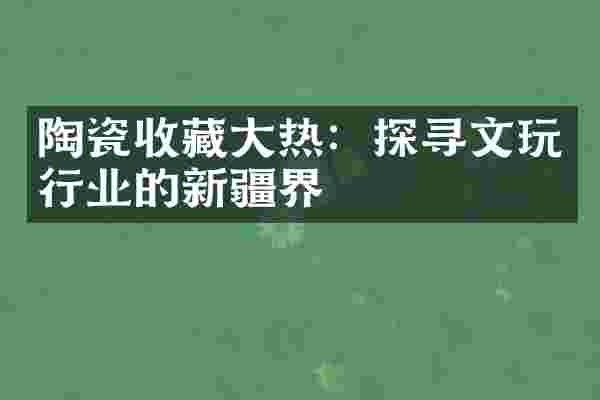 陶瓷收藏大热：探寻文玩行业的新疆界