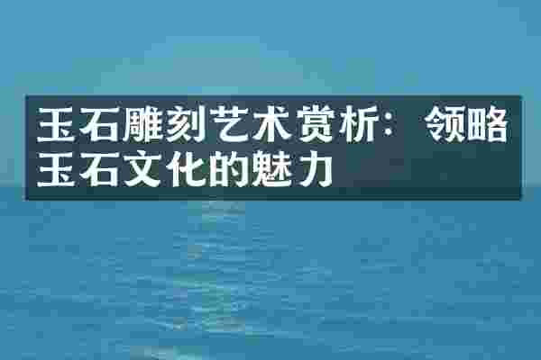玉石雕刻艺术赏析：领略玉石文化的魅力