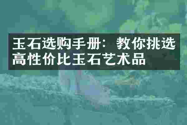 玉石选购手册：教你挑选高性价比玉石艺术品