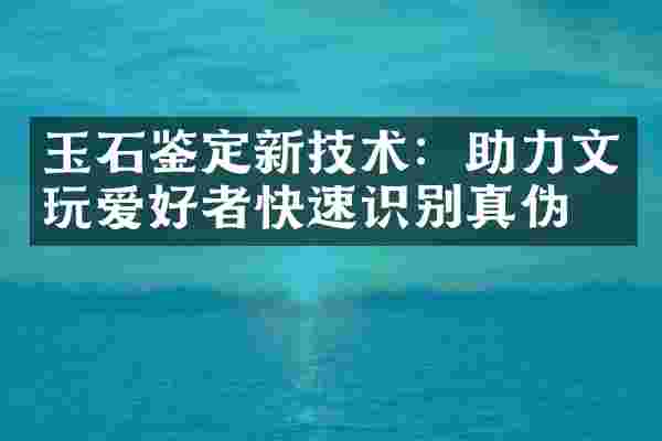 玉石鉴定新技术：助力文玩爱好者快速识别真伪