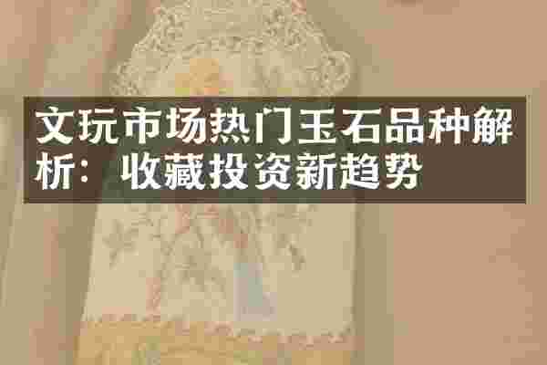 文玩市场热门玉石品种解析：收藏投资新趋势