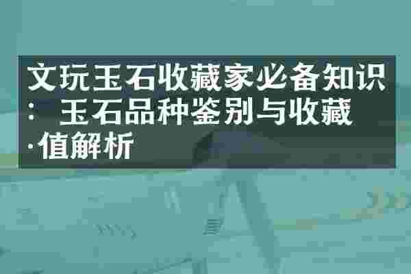 文玩玉石收藏家必备知识：玉石品种鉴别与收藏价值解析