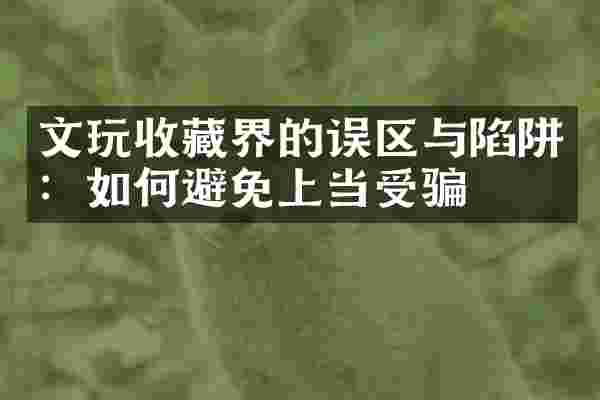 文玩收藏界的误区与陷阱：如何避免上当受骗