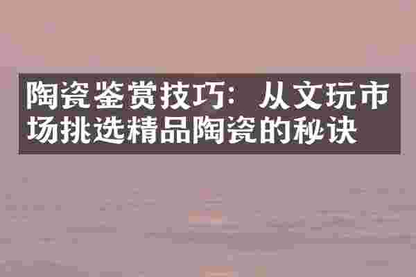 陶瓷鉴赏技巧：从文玩市场挑选精品陶瓷的秘诀