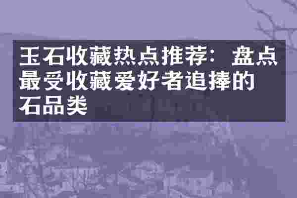 玉石收藏热点推荐：盘点最受收藏爱好者追捧的玉石品类