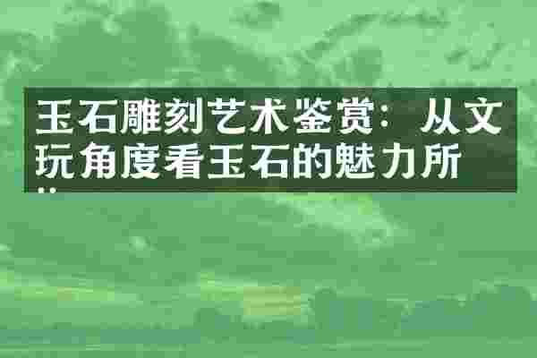 玉石雕刻艺术鉴赏：从文玩角度看玉石的魅力所在