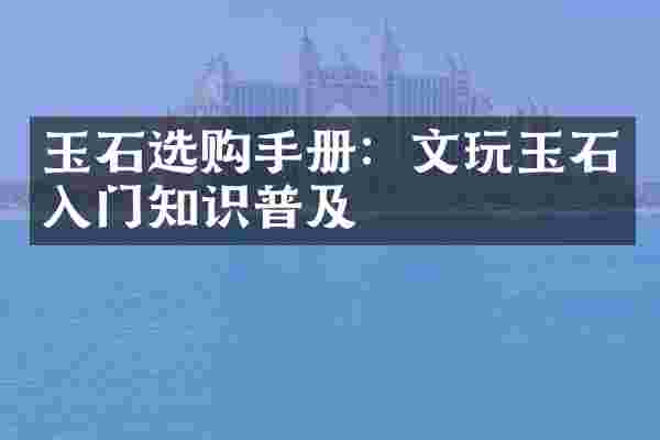 玉石选购手册：文玩玉石入门知识普及