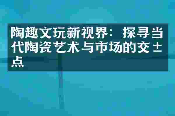 陶趣文玩新视界：探寻当代陶瓷艺术与市场的交汇点
