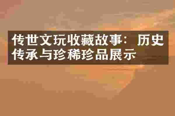 传世文玩收藏故事：历史传承与珍稀珍品展示
