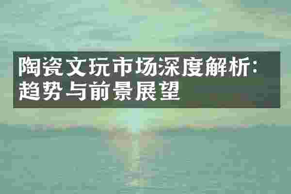 陶瓷文玩市场深度解析：趋势与前景展望