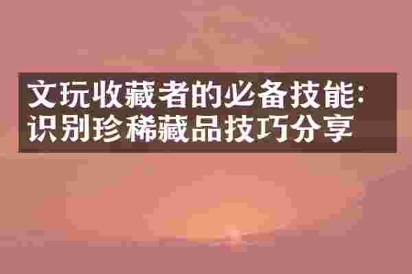 文玩收藏者的必备技能：识别珍稀藏品技巧分享