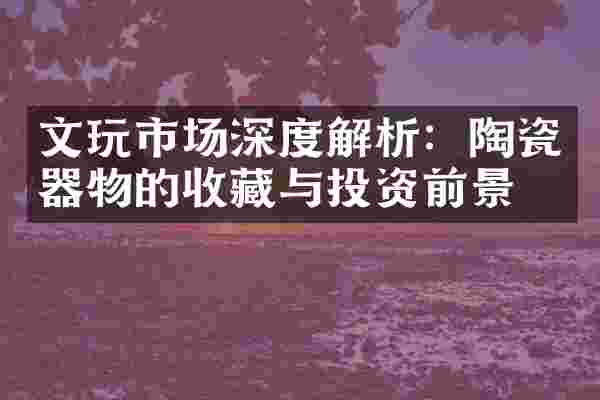 文玩市场深度解析：陶瓷器物的收藏与投资前景