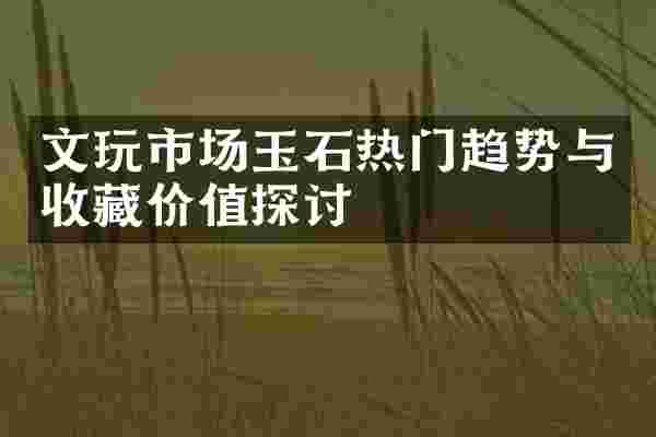 文玩市场玉石热门趋势与收藏价值探讨
