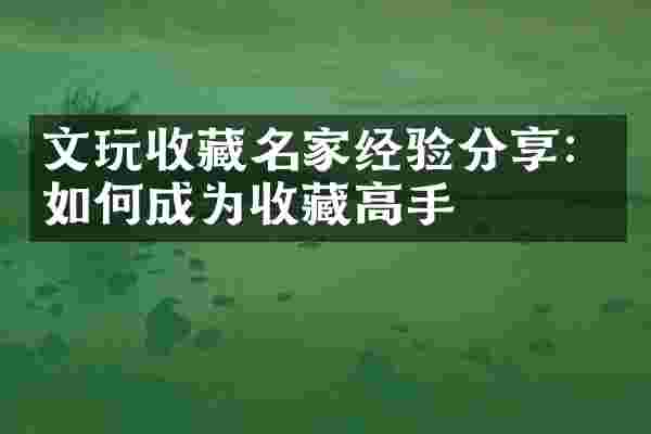 文玩收藏名家经验分享：如何成为收藏高手
