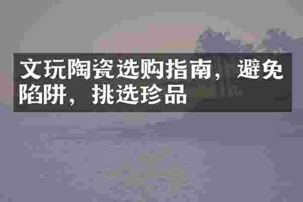 文玩陶瓷选购指南，避免陷阱，挑选珍品
