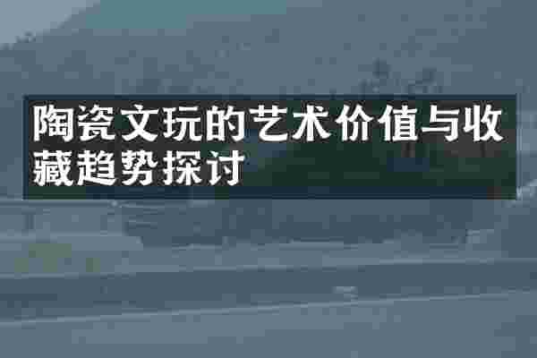 陶瓷文玩的艺术价值与收藏趋势探讨