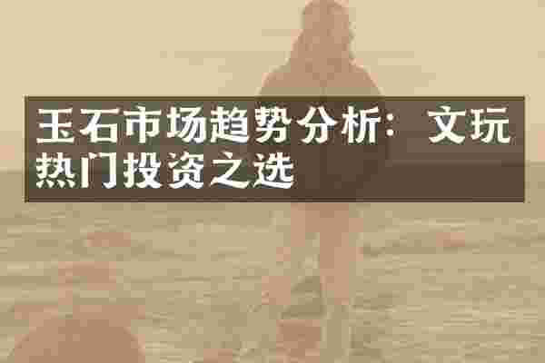 玉石市场趋势分析：文玩热门投资之选