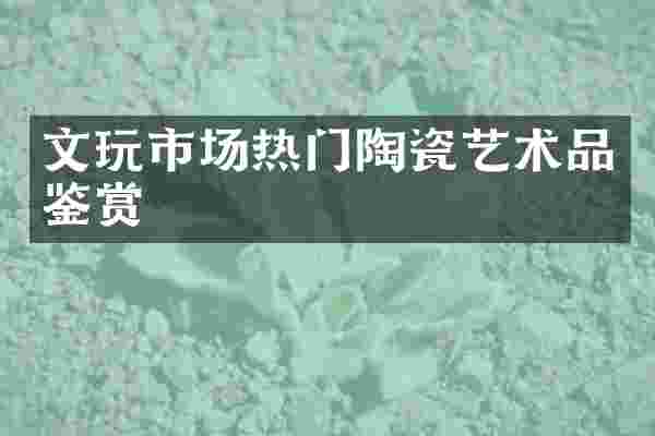 文玩市场热门陶瓷艺术品鉴赏