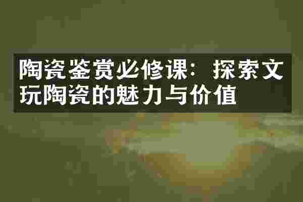 陶瓷鉴赏必修课：探索文玩陶瓷的魅力与价值