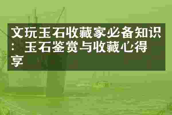 文玩玉石收藏家必备知识：玉石鉴赏与收藏心得分享