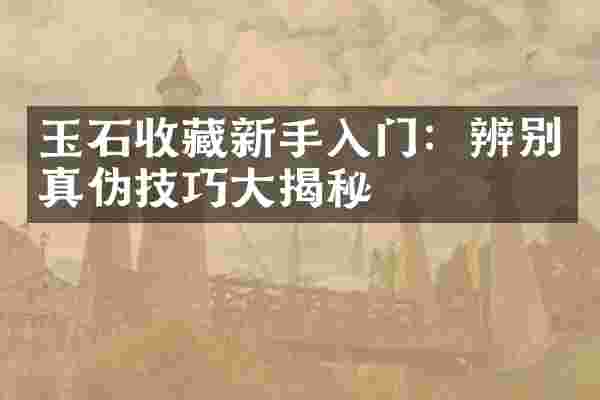 玉石收藏新手入门：辨别真伪技巧大揭秘