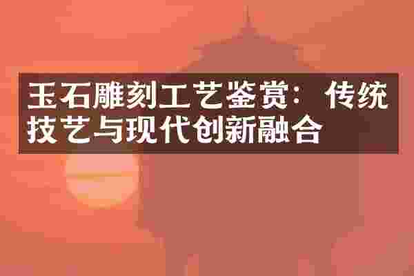 玉石雕刻工艺鉴赏：传统技艺与现代创新融合