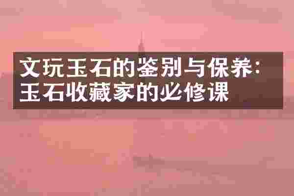 文玩玉石的鉴别与保养：玉石收藏家的必修课