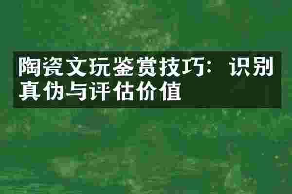 陶瓷文玩鉴赏技巧：识别真伪与评估价值