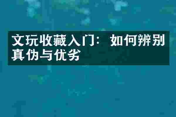 文玩收藏入门：如何辨别真伪与优劣