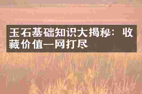 玉石基础知识大揭秘：收藏价值一网打尽