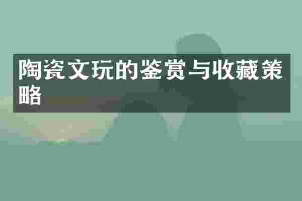陶瓷文玩的鉴赏与收藏策略