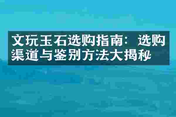 文玩玉石选购指南：选购渠道与鉴别方法大揭秘