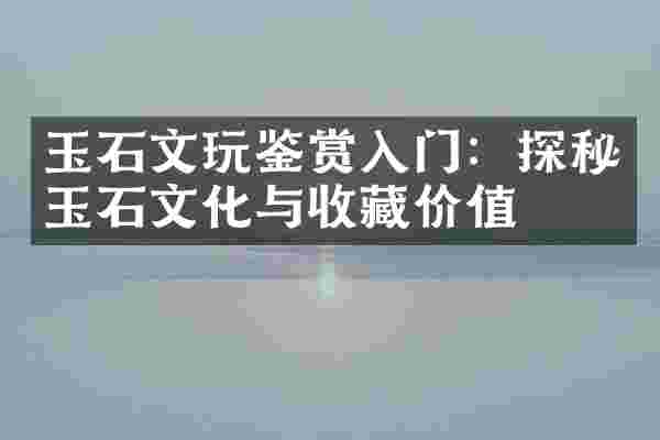 玉石文玩鉴赏入门：探秘玉石文化与收藏价值