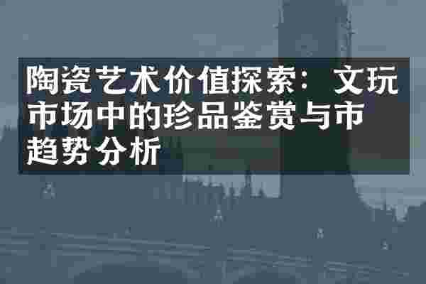 陶瓷艺术价值探索：文玩市场中的珍品鉴赏与市场趋势分析