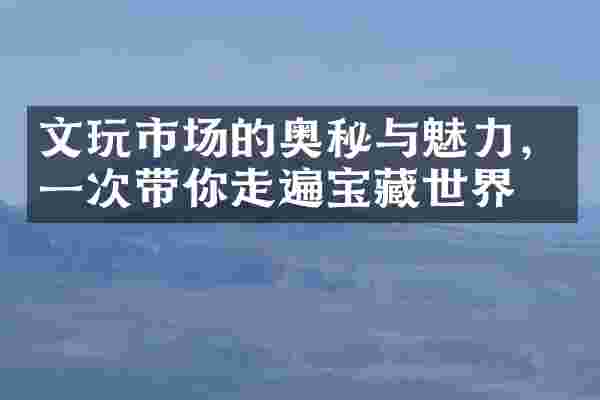 文玩市场的奥秘与魅力，一次带你走遍宝藏世界