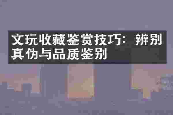 文玩收藏鉴赏技巧：辨别真伪与品质鉴别