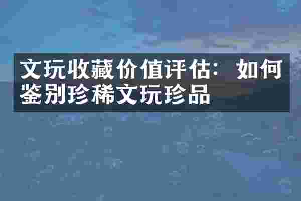 文玩收藏价值评估：如何鉴别珍稀文玩珍品