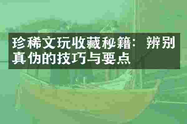珍稀文玩收藏秘籍：辨别真伪的技巧与要点