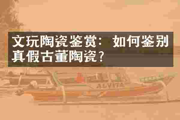 文玩陶瓷鉴赏：如何鉴别真假古董陶瓷？