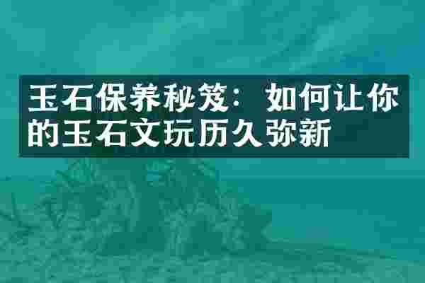 玉石保养秘笈：如何让你的玉石文玩历久弥新