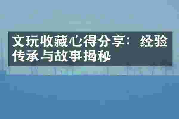 文玩收藏心得分享：经验传承与故事揭秘