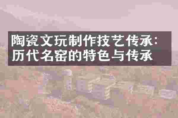 陶瓷文玩制作技艺传承：历代名窑的特色与传承