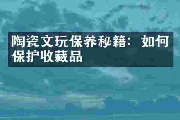 陶瓷文玩保养秘籍：如何保护收藏品