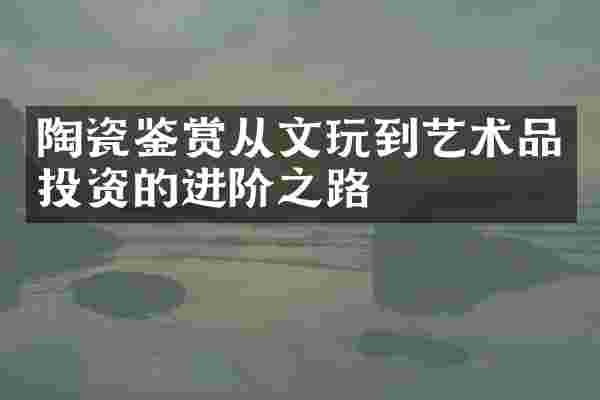 陶瓷鉴赏从文玩到艺术品投资的进阶之路