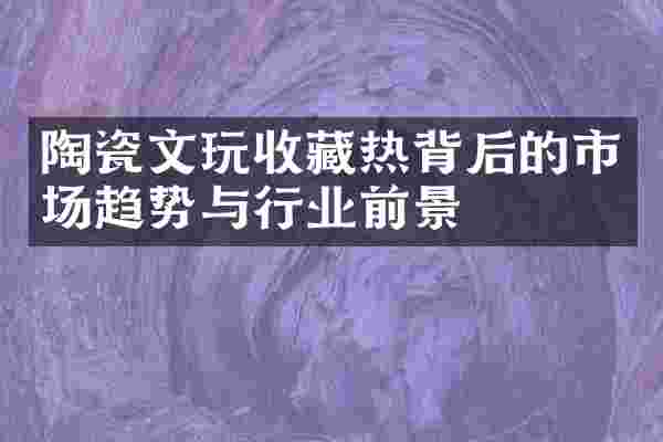陶瓷文玩收藏热背后的市场趋势与行业前景